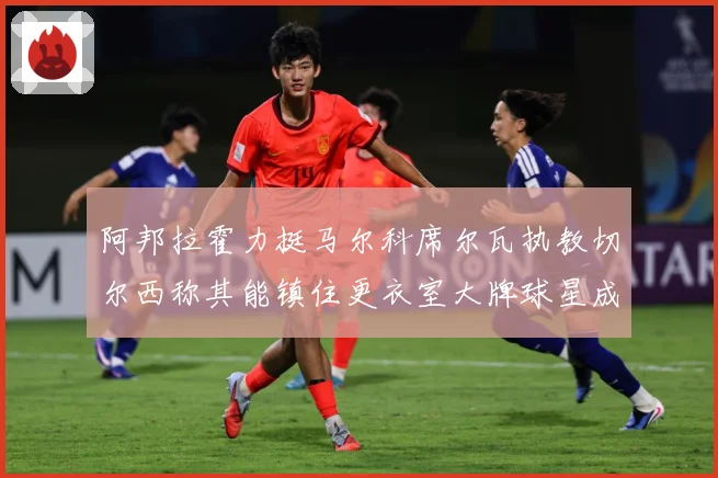 阿邦拉霍力挺马尔科席尔瓦执教切尔西称其能镇住更衣室大牌球星成长观察：最新赛事动态与深度分析