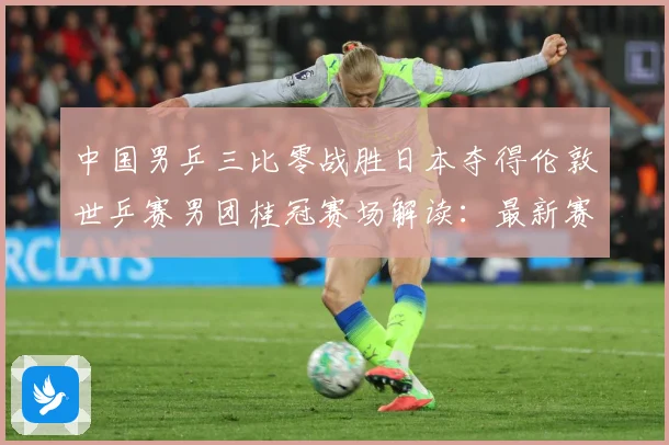 中国男乒三比零战胜日本夺得伦敦世乒赛男团桂冠赛场解读：最新赛事动态与深度分析