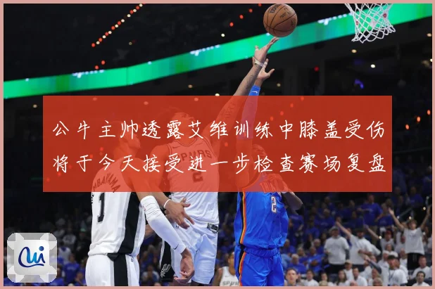 公牛主帅透露艾维训练中膝盖受伤将于今天接受进一步检查赛场复盘：最新赛事动态与深度分析