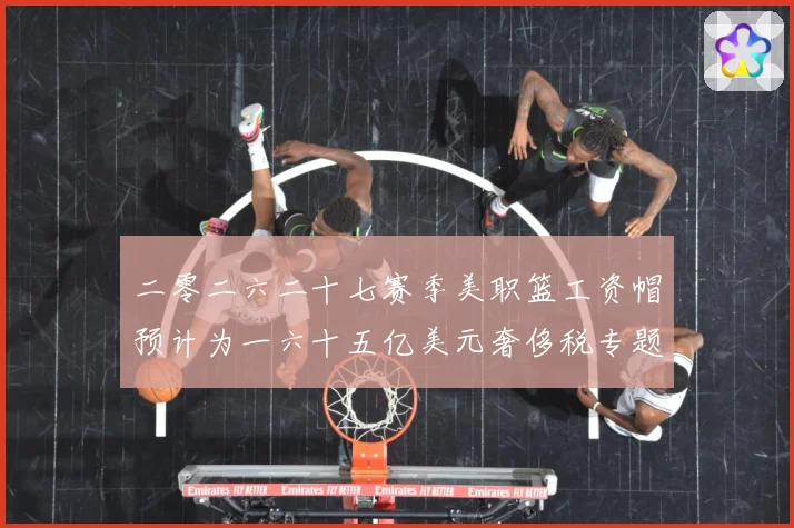 二零二六二十七赛季美职篮工资帽预计为一六十五亿美元奢侈税专题观察：最新赛事动态与深度分析