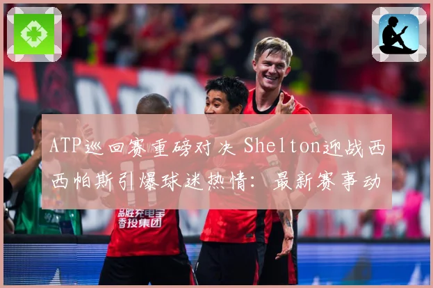 ATP巡回赛重磅对决 Shelton迎战西西帕斯引爆球迷热情：最新赛事动态与深度分析