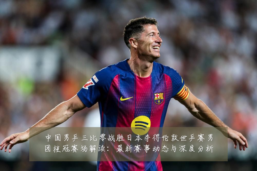 中国男乒三比零战胜日本夺得伦敦世乒赛男团桂冠赛场解读：最新赛事动态与深度分析