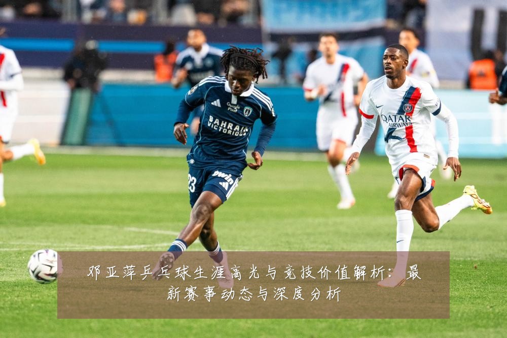 邓亚萍乒乓球生涯高光与竞技价值解析:最新赛事动态与深度分析
