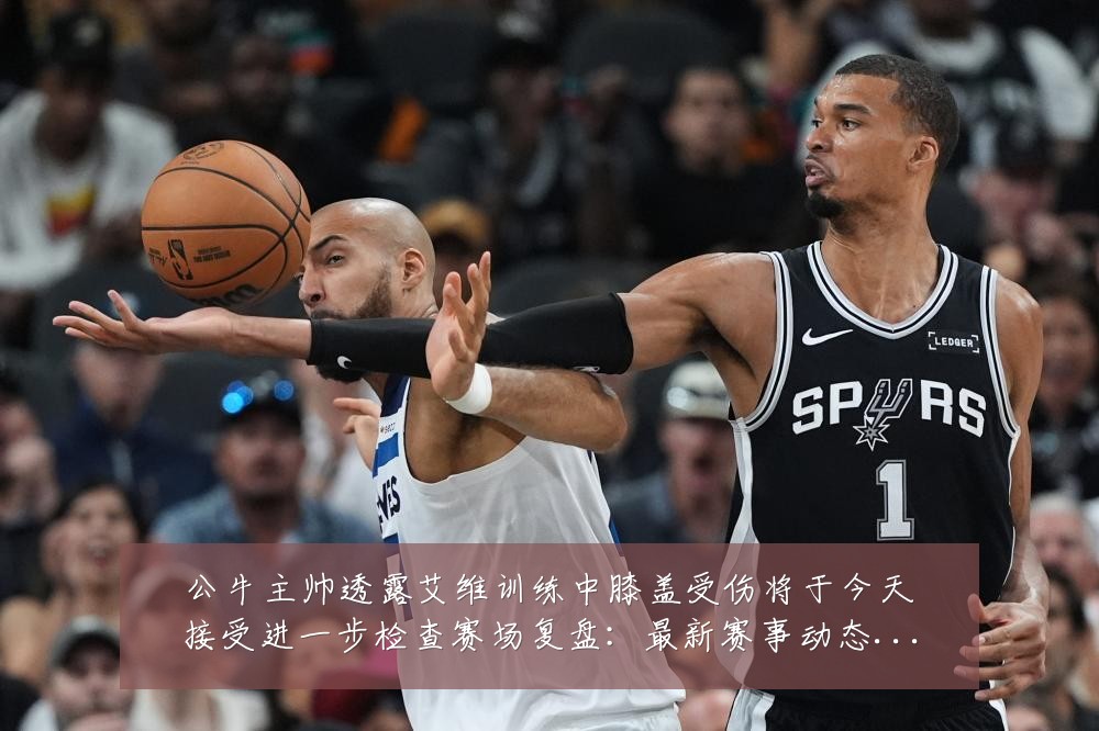 公牛主帅透露艾维训练中膝盖受伤将于今天接受进一步检查赛场复盘：最新赛事动态与深度分析