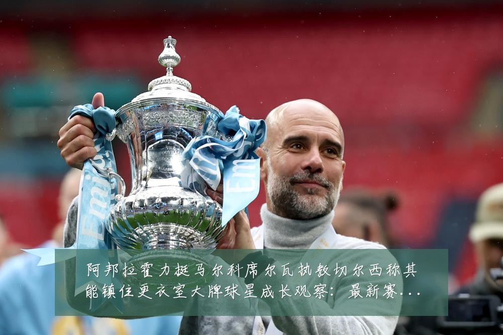 阿邦拉霍力挺马尔科席尔瓦执教切尔西称其能镇住更衣室大牌球星成长观察：最新赛事动态与深度分析